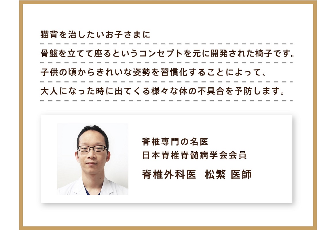 猫背を治したいお子様に骨盤を立てて座るというコンセプトを元に開発された椅子です。子供のころからきれいなイ姿勢を習慣化することによって、大人になったときに出てくるさまざまな体の不具合を予防します。脊髄専門の名医 松繁 医師